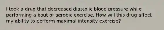 I took a drug that decreased diastolic <a href='https://www.questionai.com/knowledge/kD0HacyPBr-blood-pressure' class='anchor-knowledge'>blood pressure</a> while performing a bout of aerobic exercise. How will this drug affect my ability to perform maximal intensity exercise?