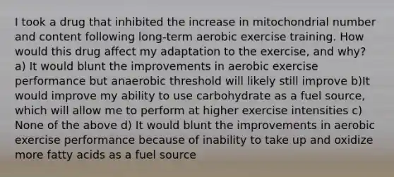 I took a drug that inhibited the increase in mitochondrial number and content following long-term aerobic exercise training. How would this drug affect my adaptation to the exercise, and why? a) It would blunt the improvements in aerobic exercise performance but anaerobic threshold will likely still improve b)It would improve my ability to use carbohydrate as a fuel source, which will allow me to perform at higher exercise intensities c) None of the above d) It would blunt the improvements in aerobic exercise performance because of inability to take up and oxidize more fatty acids as a fuel source