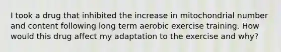 I took a drug that inhibited the increase in mitochondrial number and content following long term aerobic exercise training. How would this drug affect my adaptation to the exercise and why?