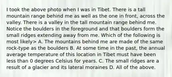 I took the above photo when I was in Tibet. There is a tall mountain range behind me as well as the one in front, across the valley. There is a valley in the tall mountain range behind me. Notice the boulders in the foreground and that boulders form the small ridges extending away from me. Which of the following is most likely> A. The mountains behind me are made of the same rock-type as the boulders B. At some time in the past, the annual average temperature of this location in Tibet must have been less than 0 degrees Celsius for years. C. The small ridges are a result of a glacier and its lateral moraines D. All of the above.