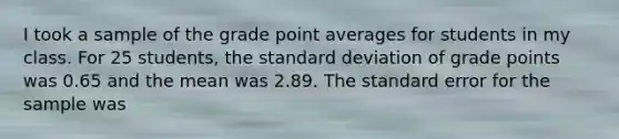 I took a sample of the grade point averages for students in my class. For 25 students, the <a href='https://www.questionai.com/knowledge/kqGUr1Cldy-standard-deviation' class='anchor-knowledge'>standard deviation</a> of grade points was 0.65 and the mean was 2.89. The standard error for the sample was