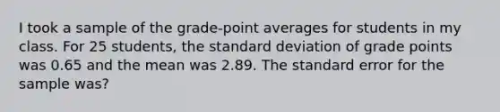 I took a sample of the grade-point averages for students in my class. For 25 students, the <a href='https://www.questionai.com/knowledge/kqGUr1Cldy-standard-deviation' class='anchor-knowledge'>standard deviation</a> of grade points was 0.65 and the mean was 2.89. The standard error for the sample was?