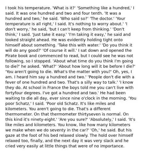 I took his temperature. 'What is it?' 'Something like a hundred,' I said. It was one hundred and two and four tenth. 'It was a hundred and two,' he said. 'Who said so?' 'The doctor.' 'Your temperature is all right,' I said. It's nothing to worry about.' 'I don't worry,' he said, 'but I can't keep from thinking.' 'Don't think,' I said. 'Just take it easy.' 'I'm taking it easy,' he said and looked straight ahead. He was evidently holding tight onto himself about something. 'Take this with water.' 'Do you think it will do any good?' 'Of course it will.' I sat down and opened the Pirate book and commenced to read, but I could see he was not following, so I stopped. 'About what time do you think I'm going to die?' he asked. 'What?' 'About how long will it be before I die?' 'You aren't going to die. What's the matter with you?' Oh, yes, I am. I heard him say a hundred and two.' 'People don't die with a fever of one hundred and two. That's a silly way to talk.' 'I know they do. At school in France the boys told me you can't live with fortyfour degrees. I've got a hundred and two.' He had been waiting to die all day, ever since nine o'clock in the morning. 'You poor Schatz,' I said. 'Poor old Schatz. It's like miles and kilometers. You aren't going to die. That's a different thermometer. On that thermometer thirtyseven is normal. On this kind it's ninety-eight.' 'Are you sure?' 'Absolutely,' I said. 'It's like miles and kilometers. You know, like how many kilometers we make when we do seventy in the car?' 'Oh,' he said. But his gaze at the foot of his bed relaxed slowly. The hold over himself relaxed too, finally, and the next day it was very slack and he cried very easily at little things that were of no importance.