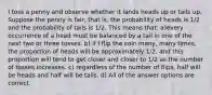 I toss a penny and observe whether it lands heads up or tails up. Suppose the penny is fair; that is, the probability of heads is 1/2 and the probability of tails is 1/2. This means that: a)every occurrence of a head must be balanced by a tail in one of the next two or three tosses. b) if I flip the coin many, many times, the proportion of heads will be approximately 1/2, and this proportion will tend to get closer and closer to 1/2 as the number of tosses increases. c) regardless of the number of flips, half will be heads and half will be tails. d) All of the answer options are correct.