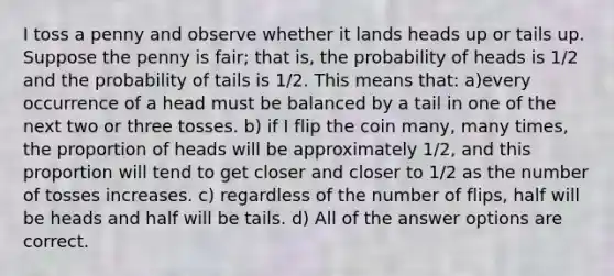 I toss a penny and observe whether it lands heads up or tails up. Suppose the penny is fair; that is, the probability of heads is 1/2 and the probability of tails is 1/2. This means that: a)every occurrence of a head must be balanced by a tail in one of the next two or three tosses. b) if I flip the coin many, many times, the proportion of heads will be approximately 1/2, and this proportion will tend to get closer and closer to 1/2 as the number of tosses increases. c) regardless of the number of flips, half will be heads and half will be tails. d) All of the answer options are correct.