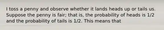 I toss a penny and observe whether it lands heads up or tails us. Suppose the penny is fair; that is, the probability of heads is 1/2 and the probability of tails is 1/2. This means that