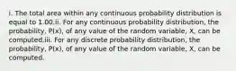 i. The total area within any continuous probability distribution is equal to 1.00.ii. For any continuous probability distribution, the probability, P(x), of any value of the random variable, X, can be computed.iii. For any discrete probability distribution, the probability, P(x), of any value of the random variable, X, can be computed.