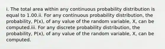 i. The total area within any continuous probability distribution is equal to 1.00.ii. For any continuous probability distribution, the probability, P(x), of any value of the random variable, X, can be computed.iii. For any discrete probability distribution, the probability, P(x), of any value of the random variable, X, can be computed.