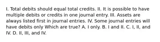 I. Total debits should equal total credits. II. It is possible to have multiple debits or credits in one journal entry. III. Assets are always listed first in journal entries. IV. Some journal entries will have debits only Which are true? A. I only. B. I and II. C. I, II, and IV. D. II, III, and IV.