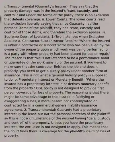 i. Transcontinental (Guaranty's Insurer): They say that the property damage was in the insured's "care, custody, and control," and under the terms of the policy, there is an exclusion that defeats coverage. ii. Lower Courts: The lower courts read the exclusion liberally saying that since Guaranty had the personal items of the plaintiff, they had "care, custody and control" of those items, and therefore the exclusion applies. iii. Supreme Court of Louisiana: 1. Two Instances when Exclusion Applies: a. Contractor/Subcontractor Repairs: "Where the insured is either a contractor or subcontractor who has been sued by the owner of the property upon which work was being performed, or is a party with whom property had been placed for use or repair." The reason is that this is not intended to be a performance bond or guarantee of the workmanship of the insured. If you want to make sure that the contractor finishes the job and does it properly, you need to get a surety policy under another form of insurance. This is not what a general liability policy is supposed to do. b. Proprietary Interest or Monetary Benefit: "Where the insured has a proprietary interest in or derives monetary benefit from the property." CGL policy is not designed to provide first person coverage for loss of property. The reasoning is that there might be some advantage to the insured in falsifying or exaggerating a loss, a moral hazard not contemplated or contracted for in a commercial general liability insurance agreement. 2. Transcontinental: Guaranty had a proprietary interest in the lease but not the personal contents of the plaintiff, so this is not a circumstance of the insured having "care, custody and control" of the property. Unless you have the proprietary interest, the exclusion is not designed to apply. This means that the court finds there is coverage for the plaintiff's claim of loss of property.