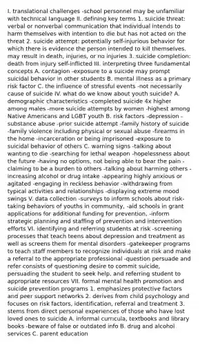 I. translational challenges -school personnel may be unfamiliar with technical language II. defining key terms 1. suicide threat: verbal or nonverbal communication that individual intends to harm themselves with intention to die but has not acted on the threat 2. suicide attempt: potentially self-injurious behavior for which there is evidence the person intended to kill themselves. may result in death, injuries, or no injuries 3. suicide completion: death from injury self-inflicted III. interpreting three fundamental concepts A. contagion -exposure to a suicide may prompt suicidal behavior in other students B. mental illness as a primary risk factor C. the influence of stressful events -not necessarily cause of suicide IV. what do we know about youth suicide? A. demographic characteristics -completed suicide 4x higher among males -more suicide attempts by women -highest among Native Americans and LGBT youth B. risk factors -depression -substance abuse -prior suicide attempt -family history of suicide -family violence including physical or sexual abuse -firearms in the home -incarceration or being imprisoned -exposure to suicidal behavior of others C. warning signs -talking about wanting to die -searching for lethal weapon -hopelessness about the future -having no options, not being able to bear the pain -claiming to be a burden to others -talking about harming others -increasing alcohol or drug intake -appearing highly anxious or agitated -engaging in reckless behavior -withdrawing from typical activities and relationships -displaying extreme mood swings V. data collection -surveys to inform schools about risk-taking behaviors of youths in community, -aid schools in grant applications for additional funding for prevention, -inform strategic planning and staffing of prevention and intervention efforts VI. identifying and referring students at risk -screening processes that teach teens about depression and treatment as well as screens them for mental disorders -gatekeeper programs to teach staff members to recognize individuals at risk and make a referral to the appropriate professional -question persuade and refer consists of questioning desire to commit suicide, persuading the student to seek help, and referring student to appropriate resources VII. formal mental health promotion and suicide prevention programs 1. emphasizes protective factors and peer support networks 2. derives from child psychology and focuses on risk factors, identification, referral and treatment 3. stems from direct personal experiences of those who have lost loved ones to suicide A. informal curricula, textbooks and library books -beware of false or outdated info B. drug and alcohol services C. parent education