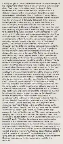 i. Trinity's Right to Credit: Bellard was in the course and scope of his employment, which makes it an easy workers compensation claim. Trinity says he is retired to get the benefit of the settlement with the tortfeasor. Workers compensation is a statutory requirement of the employer. Bellard has a claim against Gayle, individually. What is the harm in letting Bellard keep both the workers compensation benefits and the recovery from Gayle's insurer? ii. Solidarily Obligated? If they are not, Bellard gets the double recovery he wants, but if they are solidary obligors, Trinity gets credit for the settlement with American Central. 1. Elements of Solidarity: This court has held that a solidary obligation exists when the obligors (1) are obliged to the same thing, (2) so that each may be compelled for the whole, and (3) when payment by one exonerates the other from liability toward the creditor. a. Owe the Same Obligation: The central purpose of both the worker compensation act and the uninsured motorist statute is the protection of the injured person. The amounts may be different, the source of the obligation may be different, but they both owe damages to the plaintiff, arising from the same conduct. b. Both Compelled to Pay the Whole: Can the workers compensation carrier be obligated to pay general damages? No. To the extent that they owe money, each has to pay the whole of what they owe the plaintiff. Liability for the whole "means simply that the debtor who has been sued cannot plead the benefit of division." "While one item of damages may be recoverable against one debtor and not the other, the parties are liable in solido as to every item for which plaintiff can compel payment from either." c. Payment by One Exonerates the Other: "As to the debt to which the employer's uninsured motorist carrier and the employer and/or its workers' compensation insurer are solidarily obliged, i.e., the payment of lost wages and medical expenses, payment of the debt by one exonerates the other from liability to the creditor." 2. Court Concludes Solidary Obligors: In the context of being solidarily obligated with another person who pays benefits, the UM carrier gets to benefit from the other obligors payment. iii. Collateral Source Doctrine: "The rule provides that 'a tortfeasor may not benefit, and an injured plaintiff's tort recovery may not be reduced, because of monies received by the plaintiff from sources independent of the tortfeasor's procuration or contribution...The tortfeasor is not allowed to benefit from the victim's foresight in purchasing insurance and other benefits." 1. Allows Plaintiff Double Recovery: The court says that if the defendant hasn't contributed to the benefits obtained by the plaintiff, he doesn't benefit from that and must pay the plaintiff. The defendant doesn't get a credit for stuff he didn't help procure. 2. Policy of Tort Deterrence: "The major policy reason for applying the collateral source rule to damages has been, and continues to be, tort deterrence." 3. Court Finds Collateral Source Does NOT apply: "Whether the collateral source rule applies depends to a certain extent upon whether the victim has procured the collateral benefit for himself or has in some manner sustained a diminution in his or her patrimony in order to secure the collateral benefits such that he or she is not merely reaping a windfall or double recovery." a. Medicaid Case: Medicaid paid the medical benefits to the plaintiff, and collateral source didn't apply because the plaintiff didn't pay indirectly or directly for the Medicaid coverage, so the tortfeasor got a credit for the Medicaid.