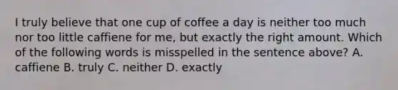 I truly believe that one cup of coffee a day is neither too much nor too little caffiene for me, but exactly the right amount. Which of the following words is misspelled in the sentence above? A. caffiene B. truly C. neither D. exactly