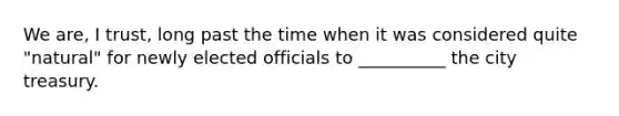 We are, I trust, long past the time when it was considered quite "natural" for newly elected officials to __________ the city treasury.