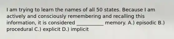 I am trying to learn the names of all 50 states. Because I am actively and consciously remembering and recalling this information, it is considered ___________ memory. A.) episodic B.) procedural C.) explicit D.) implicit