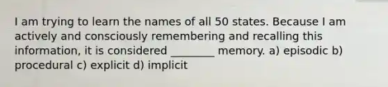 I am trying to learn the names of all 50 states. Because I am actively and consciously remembering and recalling this information, it is considered ________ memory. a) episodic b) procedural c) explicit d) implicit