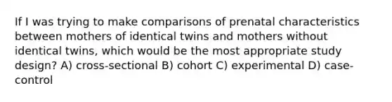 If I was trying to make comparisons of prenatal characteristics between mothers of identical twins and mothers without identical twins, which would be the most appropriate study design? A) cross-sectional B) cohort C) experimental D) case-control