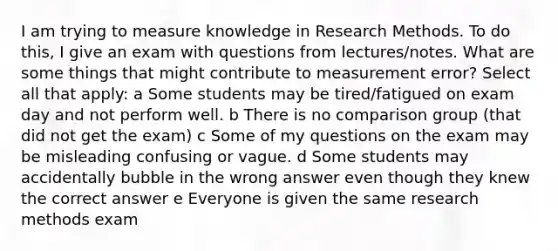 I am trying to measure knowledge in Research Methods. To do this, I give an exam with questions from lectures/notes. What are some things that might contribute to measurement error? Select all that apply: a Some students may be tired/fatigued on exam day and not perform well. b There is no comparison group (that did not get the exam) c Some of my questions on the exam may be misleading confusing or vague. d Some students may accidentally bubble in the wrong answer even though they knew the correct answer e Everyone is given the same research methods exam