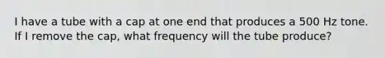 I have a tube with a cap at one end that produces a 500 Hz tone. If I remove the cap, what frequency will the tube produce?