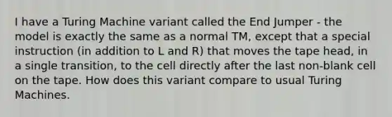 I have a Turing Machine variant called the End Jumper - the model is exactly the same as a normal TM, except that a special instruction (in addition to L and R) that moves the tape head, in a single transition, to the cell directly after the last non-blank cell on the tape. How does this variant compare to usual Turing Machines.