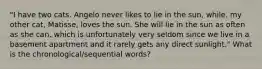 "I have two cats. Angelo never likes to lie in the sun, while, my other cat, Matisse, loves the sun. She will lie in the sun as often as she can, which is unfortunately very seldom since we live in a basement apartment and it rarely gets any direct sunlight." What is the chronological/sequential words?