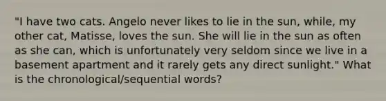 "I have two cats. Angelo never likes to lie in the sun, while, my other cat, Matisse, loves the sun. She will lie in the sun as often as she can, which is unfortunately very seldom since we live in a basement apartment and it rarely gets any direct sunlight." What is the chronological/sequential words?