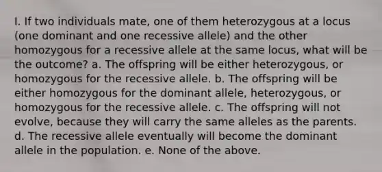 I. If two individuals mate, one of them heterozygous at a locus (one dominant and one recessive allele) and the other homozygous for a recessive allele at the same locus, what will be the outcome? a. The offspring will be either heterozygous, or homozygous for the recessive allele. b. The offspring will be either homozygous for the dominant allele, heterozygous, or homozygous for the recessive allele. c. The offspring will not evolve, because they will carry the same alleles as the parents. d. The recessive allele eventually will become the dominant allele in the population. e. None of the above.