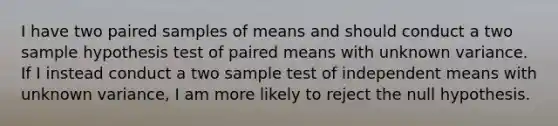 I have two paired samples of means and should conduct a two sample hypothesis test of paired means with unknown variance. If I instead conduct a two sample test of independent means with unknown variance, I am more likely to reject the null hypothesis.