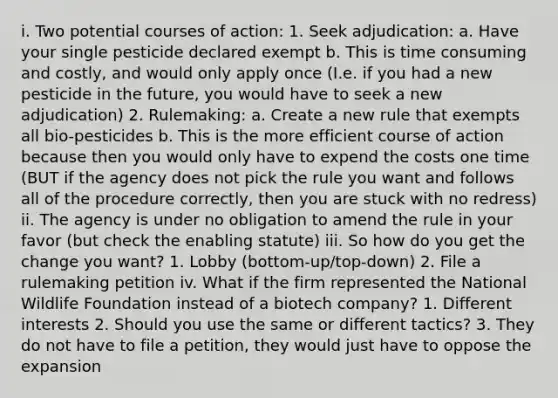 i. Two potential courses of action: 1. Seek adjudication: a. Have your single pesticide declared exempt b. This is time consuming and costly, and would only apply once (I.e. if you had a new pesticide in the future, you would have to seek a new adjudication) 2. Rulemaking: a. Create a new rule that exempts all bio-pesticides b. This is the more efficient course of action because then you would only have to expend the costs one time (BUT if the agency does not pick the rule you want and follows all of the procedure correctly, then you are stuck with no redress) ii. The agency is under no obligation to amend the rule in your favor (but check the enabling statute) iii. So how do you get the change you want? 1. Lobby (bottom-up/top-down) 2. File a rulemaking petition iv. What if the firm represented the National Wildlife Foundation instead of a biotech company? 1. Different interests 2. Should you use the same or different tactics? 3. They do not have to file a petition, they would just have to oppose the expansion