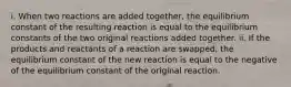 i. When two reactions are added together, the equilibrium constant of the resulting reaction is equal to the equilibrium constants of the two original reactions added together. ii. If the products and reactants of a reaction are swapped, the equilibrium constant of the new reaction is equal to the negative of the equilibrium constant of the original reaction.