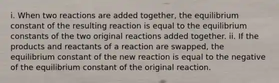 i. When two reactions are added together, the equilibrium constant of the resulting reaction is equal to the equilibrium constants of the two original reactions added together. ii. If the products and reactants of a reaction are swapped, the equilibrium constant of the new reaction is equal to the negative of the equilibrium constant of the original reaction.