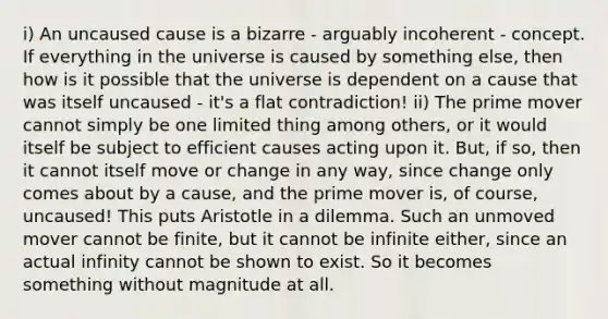 i) An uncaused cause is a bizarre - arguably incoherent - concept. If everything in the universe is caused by something else, then how is it possible that the universe is dependent on a cause that was itself uncaused - it's a flat contradiction! ii) The prime mover cannot simply be one limited thing among others, or it would itself be subject to efficient causes acting upon it. But, if so, then it cannot itself move or change in any way, since change only comes about by a cause, and the prime mover is, of course, uncaused! This puts Aristotle in a dilemma. Such an unmoved mover cannot be finite, but it cannot be infinite either, since an actual infinity cannot be shown to exist. So it becomes something without magnitude at all.