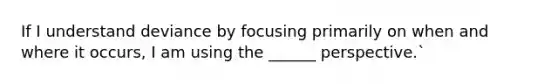 If I understand deviance by focusing primarily on when and where it occurs, I am using the ______ perspective.`