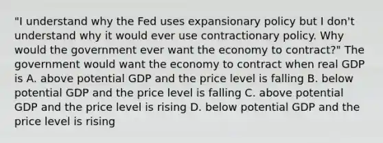 "I understand why the Fed uses expansionary policy but I don't understand why it would ever use contractionary policy. Why would the government ever want the economy to contract?" The government would want the economy to contract when real GDP is A. above potential GDP and the price level is falling B. below potential GDP and the price level is falling C. above potential GDP and the price level is rising D. below potential GDP and the price level is rising