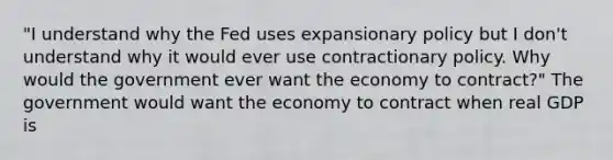 "I understand why the Fed uses expansionary policy but I​ don't understand why it would ever use contractionary policy. Why would the government ever want the economy to​ contract?" The government would want the economy to contract when real GDP is