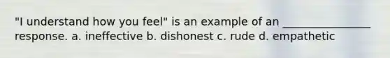 "I understand how you feel" is an example of an ________________ response. a. ineffective b. dishonest c. rude d. empathetic