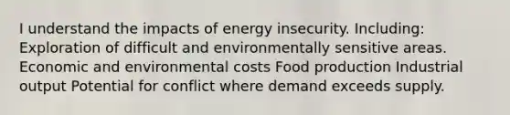 I understand the impacts of energy insecurity. Including: Exploration of difficult and environmentally sensitive areas. Economic and environmental costs Food production Industrial output Potential for conflict where demand exceeds supply.