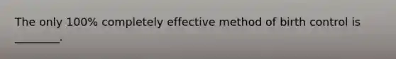 The only 100% completely effective method of birth control is ________.