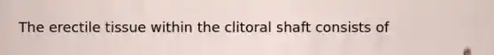 The erectile tissue within the clitoral shaft consists of