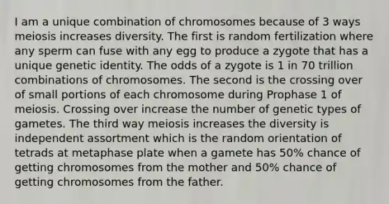 I am a unique combination of chromosomes because of 3 ways meiosis increases diversity. The first is random fertilization where any sperm can fuse with any egg to produce a zygote that has a unique genetic identity. The odds of a zygote is 1 in 70 trillion combinations of chromosomes. The second is the crossing over of small portions of each chromosome during Prophase 1 of meiosis. Crossing over increase the number of genetic types of gametes. The third way meiosis increases the diversity is independent assortment which is the random orientation of tetrads at metaphase plate when a gamete has 50% chance of getting chromosomes from the mother and 50% chance of getting chromosomes from the father.