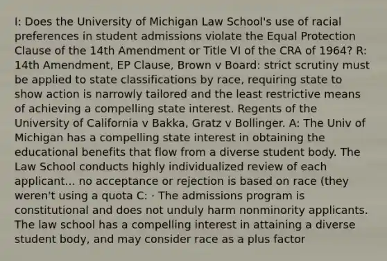 I: Does the University of Michigan Law School's use of racial preferences in student admissions violate the Equal Protection Clause of the 14th Amendment or Title VI of the CRA of 1964? R: 14th Amendment, EP Clause, Brown v Board: strict scrutiny must be applied to state classifications by race, requiring state to show action is narrowly tailored and the least restrictive means of achieving a compelling state interest. Regents of the University of California v Bakka, Gratz v Bollinger. A: The Univ of Michigan has a compelling state interest in obtaining the educational benefits that flow from a diverse student body. The Law School conducts highly individualized review of each applicant... no acceptance or rejection is based on race (they weren't using a quota C: · The admissions program is constitutional and does not unduly harm nonminority applicants. The law school has a compelling interest in attaining a diverse student body, and may consider race as a plus factor