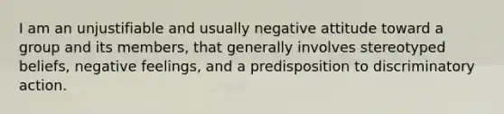 I am an unjustifiable and usually negative attitude toward a group and its members, that generally involves stereotyped beliefs, negative feelings, and a predisposition to discriminatory action.