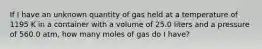 If I have an unknown quantity of gas held at a temperature of 1195 K in a container with a volume of 25.0 liters and a pressure of 560.0 atm, how many moles of gas do I have?