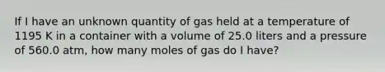 If I have an unknown quantity of gas held at a temperature of 1195 K in a container with a volume of 25.0 liters and a pressure of 560.0 atm, how many moles of gas do I have?