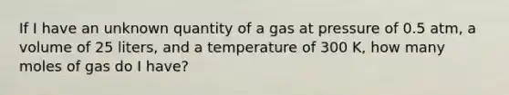 If I have an unknown quantity of a gas at pressure of 0.5 atm, a volume of 25 liters, and a temperature of 300 K, how many moles of gas do I have?