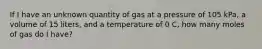 If I have an unknown quantity of gas at a pressure of 105 kPa, a volume of 15 liters, and a temperature of 0 C, how many moles of gas do I have?