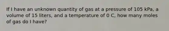 If I have an unknown quantity of gas at a pressure of 105 kPa, a volume of 15 liters, and a temperature of 0 C, how many moles of gas do I have?