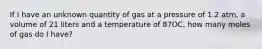 If I have an unknown quantity of gas at a pressure of 1.2 atm, a volume of 21 liters and a temperature of 87OC, how many moles of gas do I have?