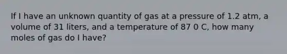 If I have an unknown quantity of gas at a pressure of 1.2 atm, a volume of 31 liters, and a temperature of 87 0 C, how many moles of gas do I have?