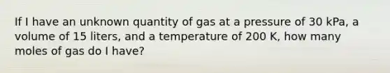 If I have an unknown quantity of gas at a pressure of 30 kPa, a volume of 15 liters, and a temperature of 200 K, how many moles of gas do I have?